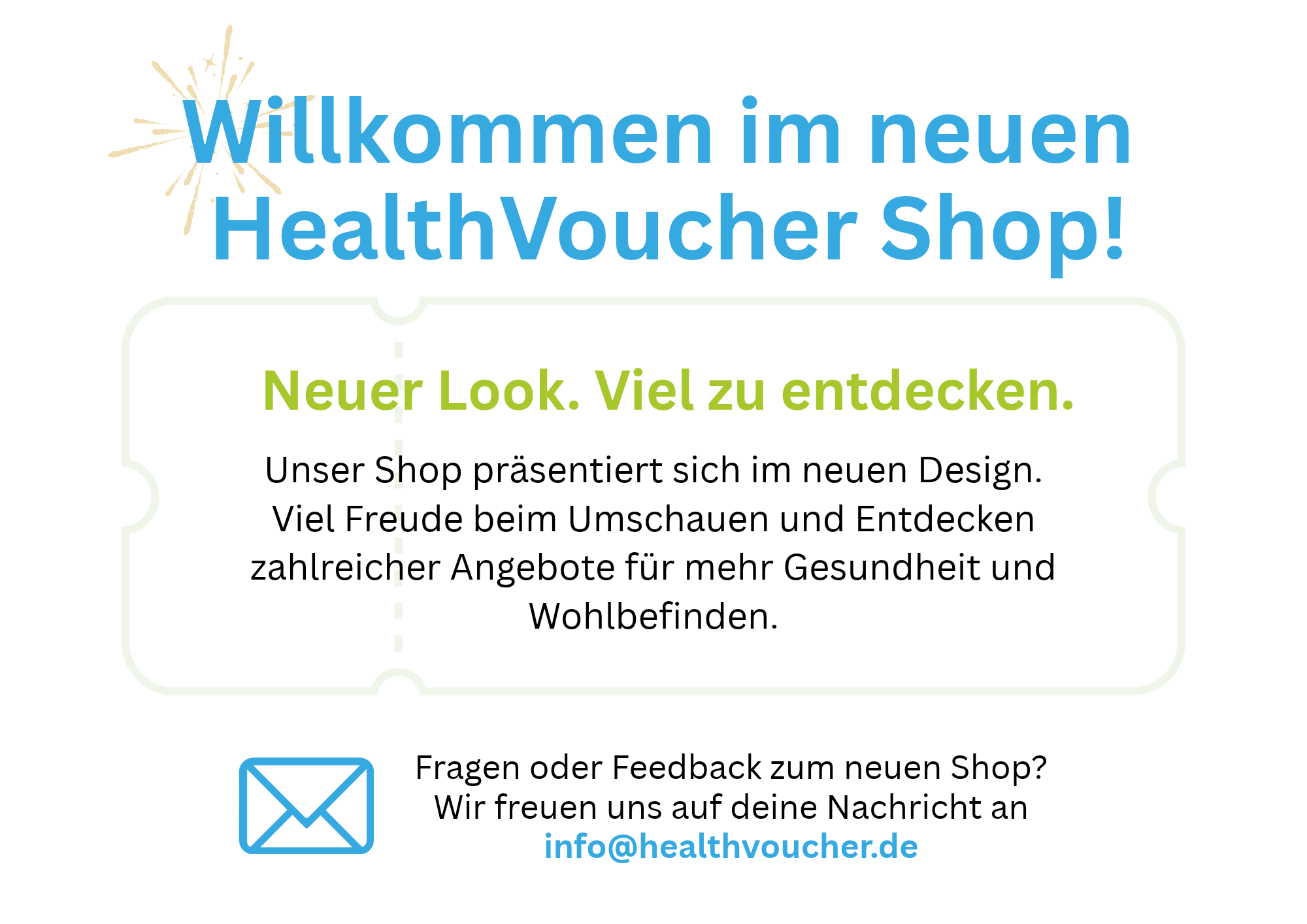 Willkommen im neuen HealthVoucher Shop! Neuer Look. Viel zu entdecken. Unser Shop präsentiert sich im neuen Design. Viel Freude beim Umschauen und Entdecken zahlreicher Angebote für mehr Gesundheit und Wohlbefinden. Fragen oder Feedback zum neuen Shop? Wir freuen uns auf deine Nachricht an info@healthvoucher.de.